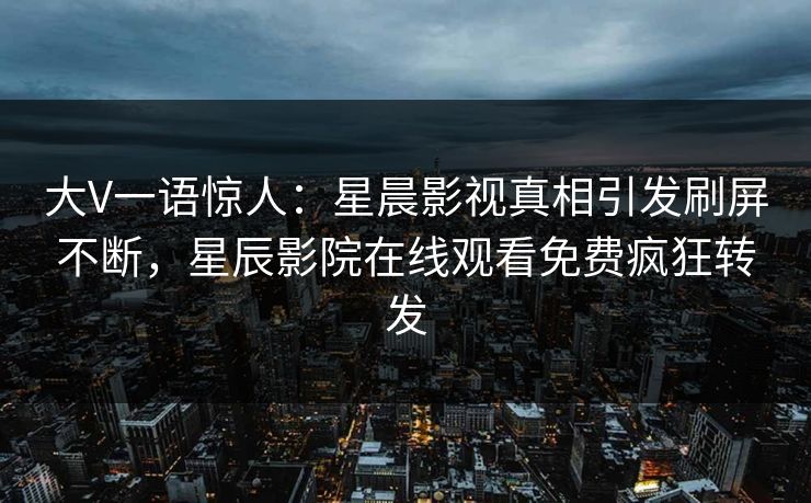 大V一语惊人：星晨影视真相引发刷屏不断，星辰影院在线观看免费疯狂转发