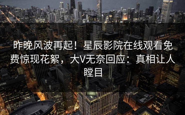 昨晚风波再起！星辰影院在线观看免费惊现花絮，大V无奈回应：真相让人瞠目
