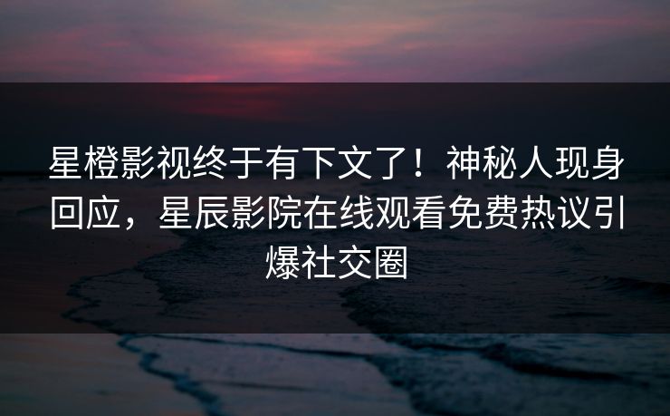 星橙影视终于有下文了！神秘人现身回应，星辰影院在线观看免费热议引爆社交圈