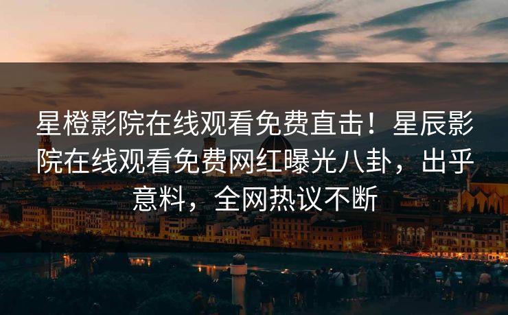 星橙影院在线观看免费直击！星辰影院在线观看免费网红曝光八卦，出乎意料，全网热议不断