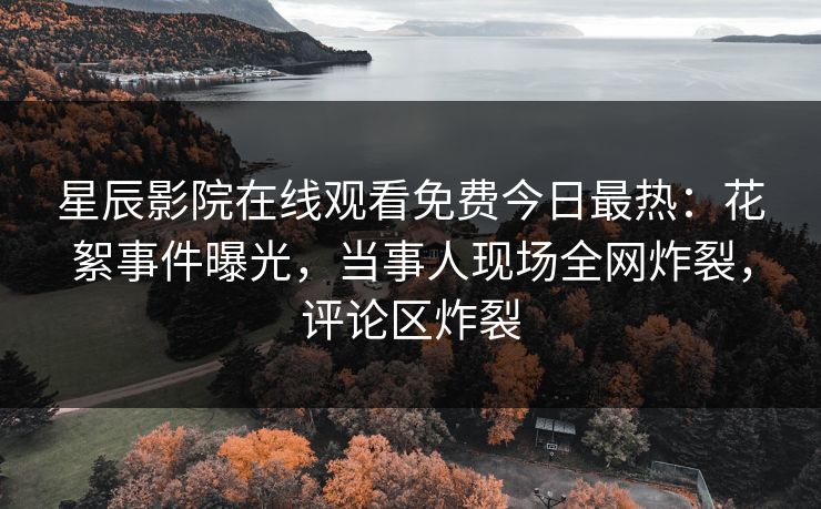 星辰影院在线观看免费今日最热：花絮事件曝光，当事人现场全网炸裂，评论区炸裂