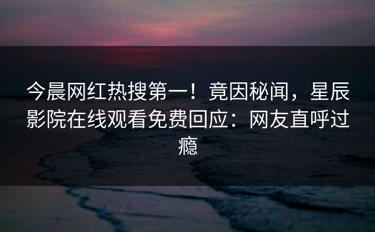 今晨网红热搜第一！竟因秘闻，星辰影院在线观看免费回应：网友直呼过瘾