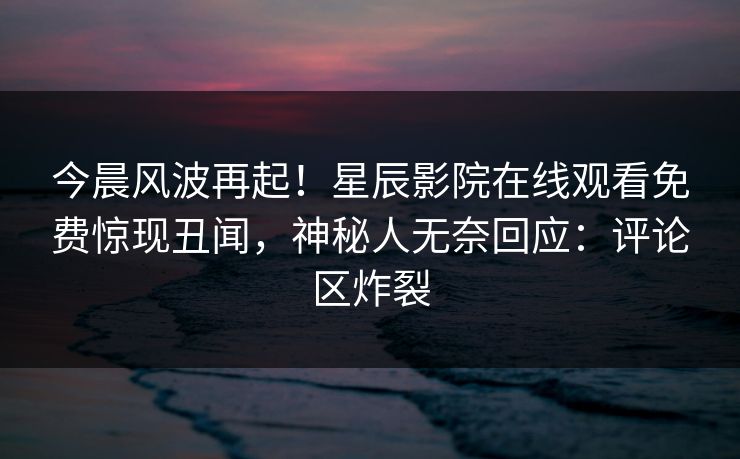 今晨风波再起！星辰影院在线观看免费惊现丑闻，神秘人无奈回应：评论区炸裂