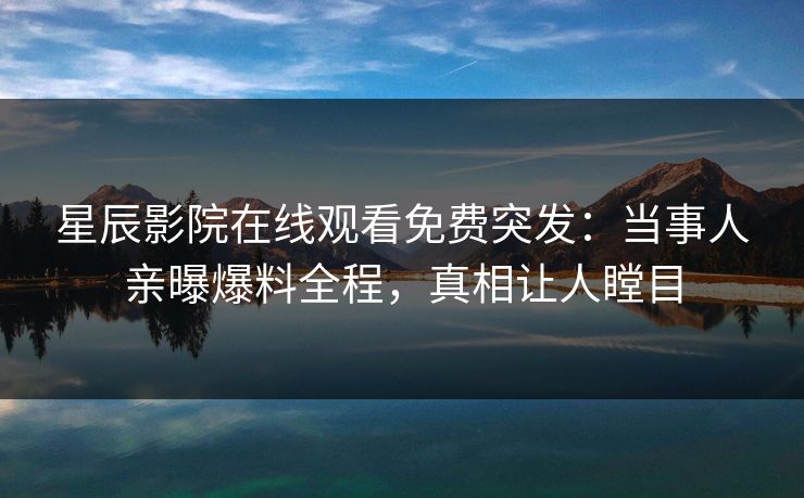 星辰影院在线观看免费突发：当事人亲曝爆料全程，真相让人瞠目