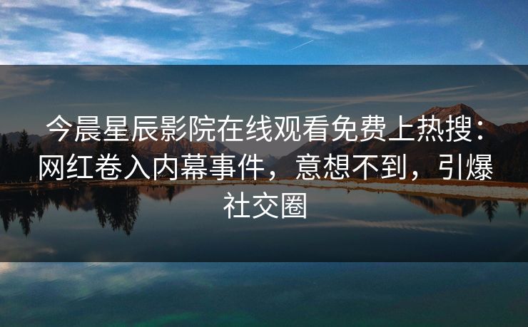 今晨星辰影院在线观看免费上热搜：网红卷入内幕事件，意想不到，引爆社交圈