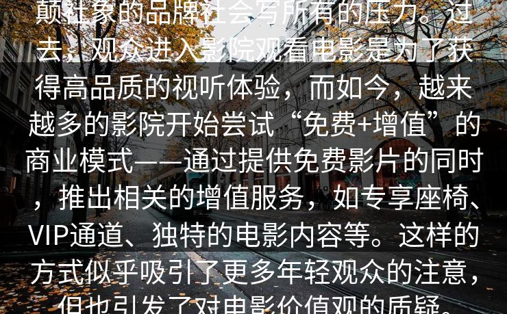 颠社象的品牌社会写所有的压力。过去，观众进入影院观看电影是为了获得高品质的视听体验，而如今，越来越多的影院开始尝试“免费+增值”的商业模式——通过提供免费影片的同时，推出相关的增值服务，如专享座椅、VIP通道、独特的电影内容等。这样的方式似乎吸引了更多年轻观众的注意，但也引发了对电影价值观的质疑。