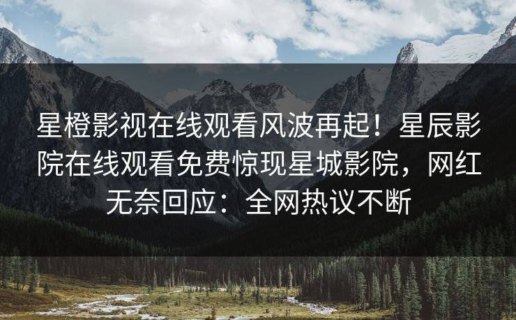 星橙影视在线观看风波再起！星辰影院在线观看免费惊现星城影院，网红无奈回应：全网热议不断
