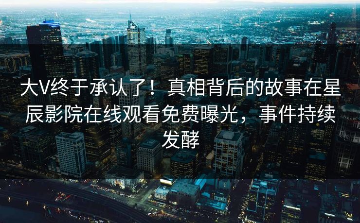 大V终于承认了！真相背后的故事在星辰影院在线观看免费曝光，事件持续发酵