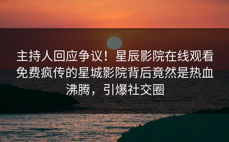 主持人回应争议！星辰影院在线观看免费疯传的星城影院背后竟然是热血沸腾，引爆社交圈
