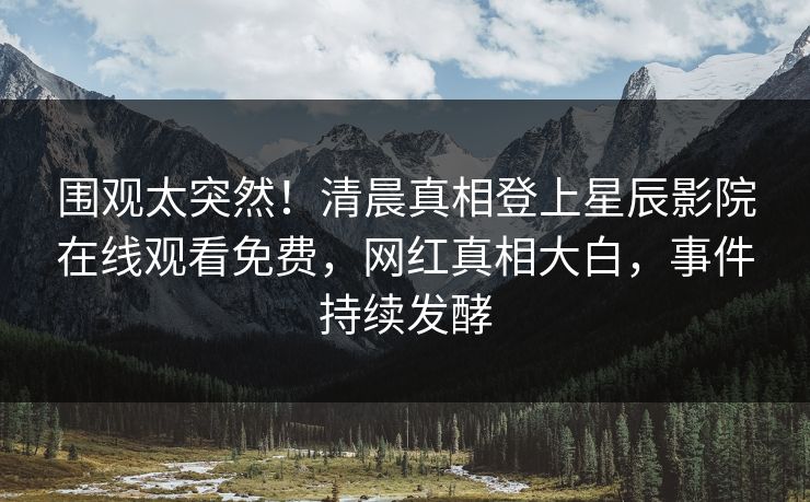 围观太突然！清晨真相登上星辰影院在线观看免费，网红真相大白，事件持续发酵