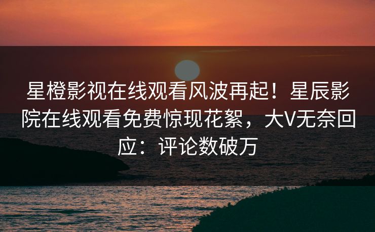 星橙影视在线观看风波再起！星辰影院在线观看免费惊现花絮，大V无奈回应：评论数破万