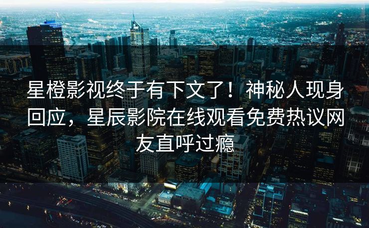 星橙影视终于有下文了！神秘人现身回应，星辰影院在线观看免费热议网友直呼过瘾