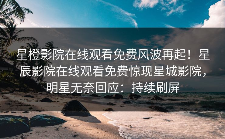 星橙影院在线观看免费风波再起！星辰影院在线观看免费惊现星城影院，明星无奈回应：持续刷屏