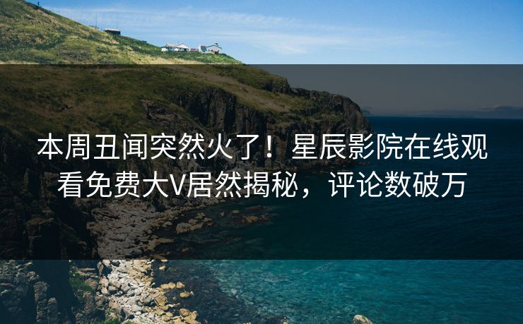 本周丑闻突然火了！星辰影院在线观看免费大V居然揭秘，评论数破万