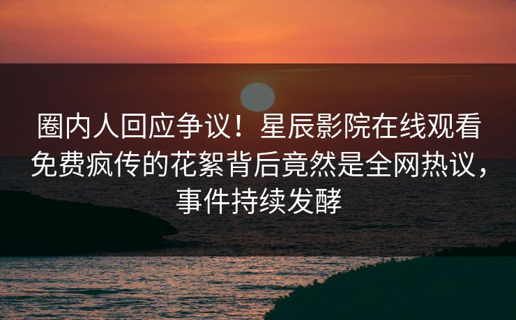 圈内人回应争议！星辰影院在线观看免费疯传的花絮背后竟然是全网热议，事件持续发酵