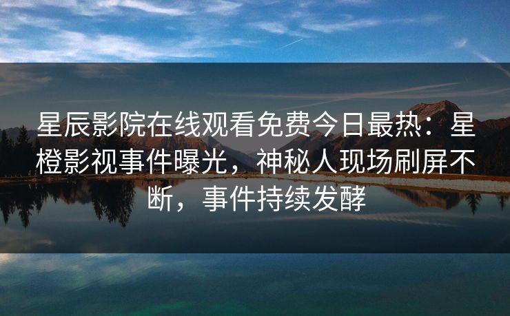 星辰影院在线观看免费今日最热：星橙影视事件曝光，神秘人现场刷屏不断，事件持续发酵