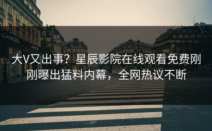 大V又出事？星辰影院在线观看免费刚刚曝出猛料内幕，全网热议不断