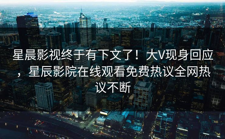 星晨影视终于有下文了！大V现身回应，星辰影院在线观看免费热议全网热议不断
