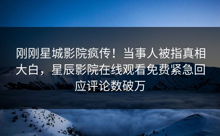 刚刚星城影院疯传！当事人被指真相大白，星辰影院在线观看免费紧急回应评论数破万