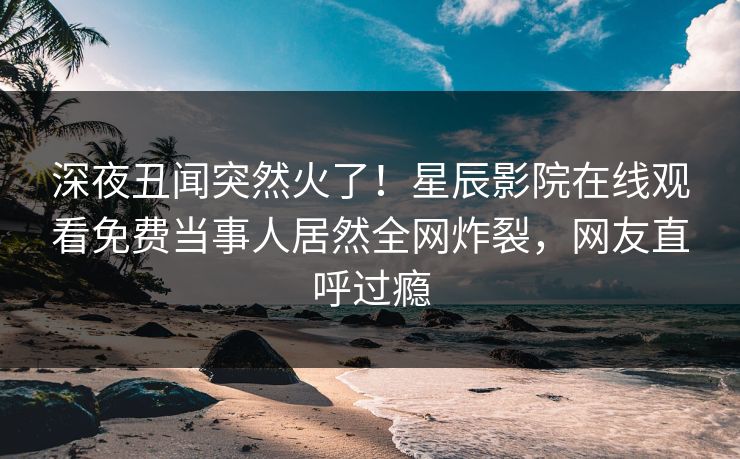 深夜丑闻突然火了！星辰影院在线观看免费当事人居然全网炸裂，网友直呼过瘾