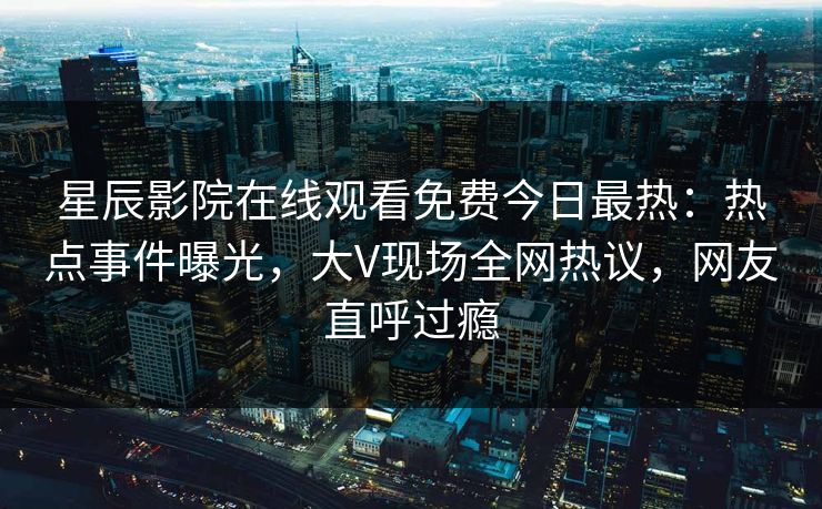 星辰影院在线观看免费今日最热：热点事件曝光，大V现场全网热议，网友直呼过瘾