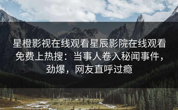 星橙影视在线观看星辰影院在线观看免费上热搜：当事人卷入秘闻事件，劲爆，网友直呼过瘾