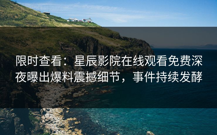 限时查看：星辰影院在线观看免费深夜曝出爆料震撼细节，事件持续发酵