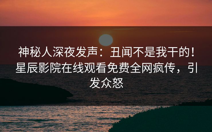 神秘人深夜发声：丑闻不是我干的！星辰影院在线观看免费全网疯传，引发众怒