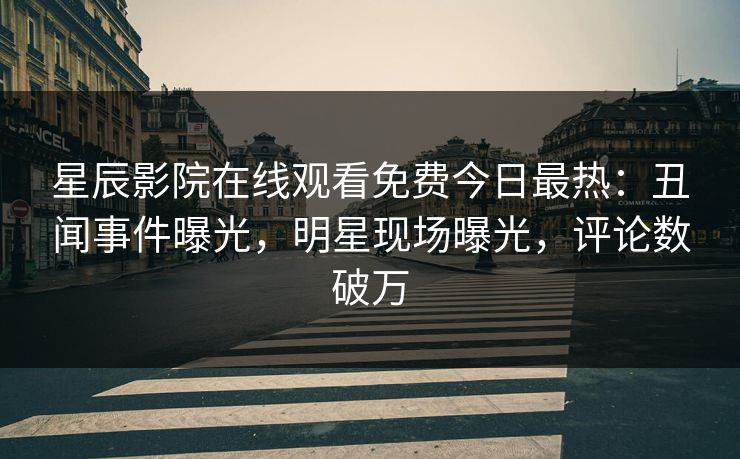 星辰影院在线观看免费今日最热：丑闻事件曝光，明星现场曝光，评论数破万
