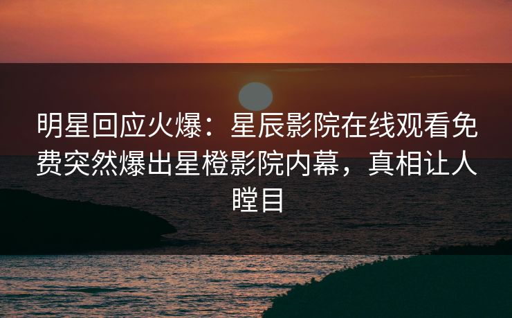 明星回应火爆：星辰影院在线观看免费突然爆出星橙影院内幕，真相让人瞠目