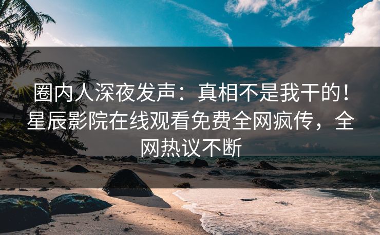 圈内人深夜发声：真相不是我干的！星辰影院在线观看免费全网疯传，全网热议不断