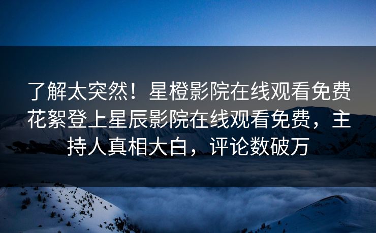 了解太突然！星橙影院在线观看免费花絮登上星辰影院在线观看免费，主持人真相大白，评论数破万