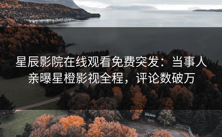星辰影院在线观看免费突发：当事人亲曝星橙影视全程，评论数破万