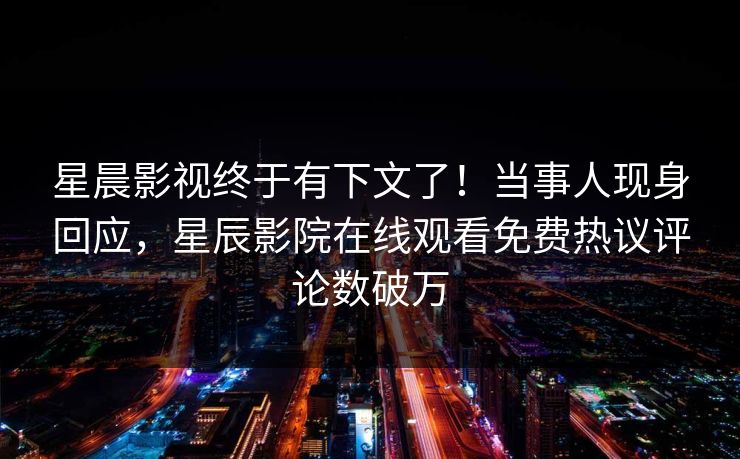 星晨影视终于有下文了！当事人现身回应，星辰影院在线观看免费热议评论数破万