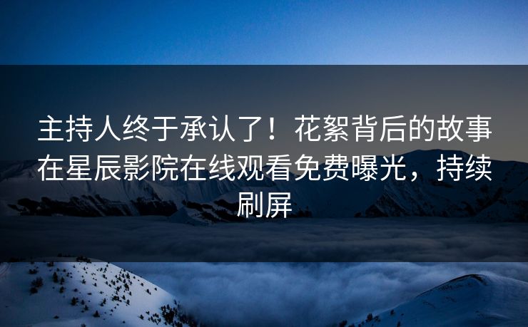 主持人终于承认了！花絮背后的故事在星辰影院在线观看免费曝光，持续刷屏