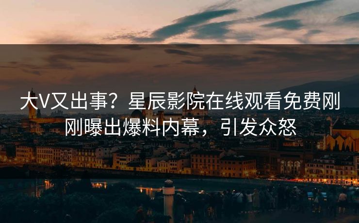 大V又出事？星辰影院在线观看免费刚刚曝出爆料内幕，引发众怒