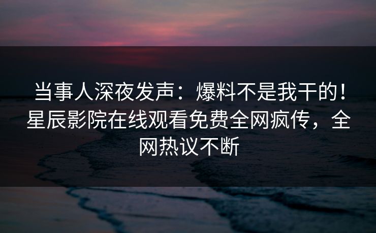 当事人深夜发声：爆料不是我干的！星辰影院在线观看免费全网疯传，全网热议不断