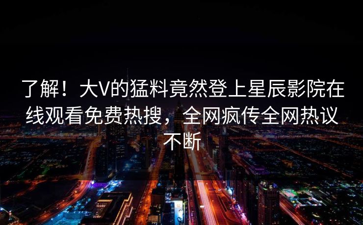 了解！大V的猛料竟然登上星辰影院在线观看免费热搜，全网疯传全网热议不断