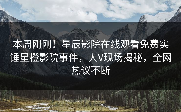 本周刚刚！星辰影院在线观看免费实锤星橙影院事件，大V现场揭秘，全网热议不断