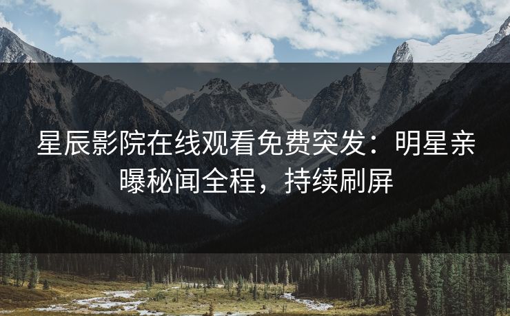 星辰影院在线观看免费突发：明星亲曝秘闻全程，持续刷屏