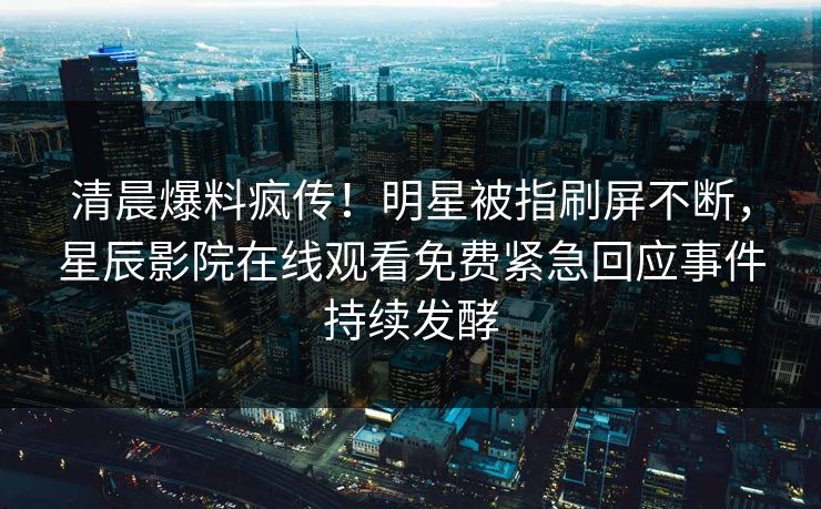 清晨爆料疯传！明星被指刷屏不断，星辰影院在线观看免费紧急回应事件持续发酵