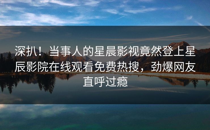 深扒！当事人的星晨影视竟然登上星辰影院在线观看免费热搜，劲爆网友直呼过瘾