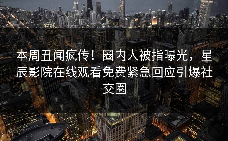 本周丑闻疯传！圈内人被指曝光，星辰影院在线观看免费紧急回应引爆社交圈
