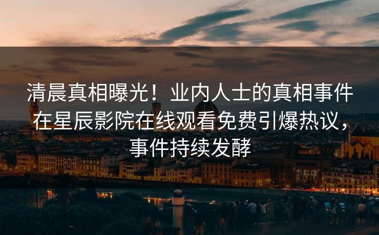 清晨真相曝光！业内人士的真相事件在星辰影院在线观看免费引爆热议，事件持续发酵