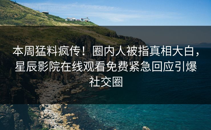 本周猛料疯传！圈内人被指真相大白，星辰影院在线观看免费紧急回应引爆社交圈