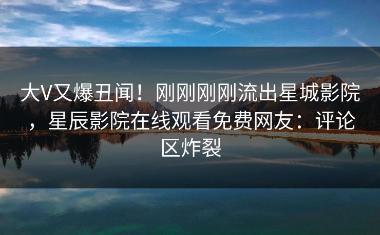 大V又爆丑闻！刚刚刚刚流出星城影院，星辰影院在线观看免费网友：评论区炸裂