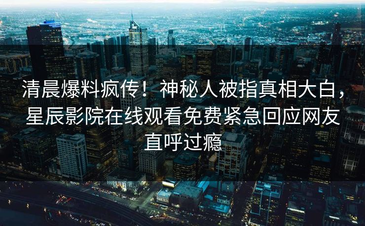 清晨爆料疯传！神秘人被指真相大白，星辰影院在线观看免费紧急回应网友直呼过瘾