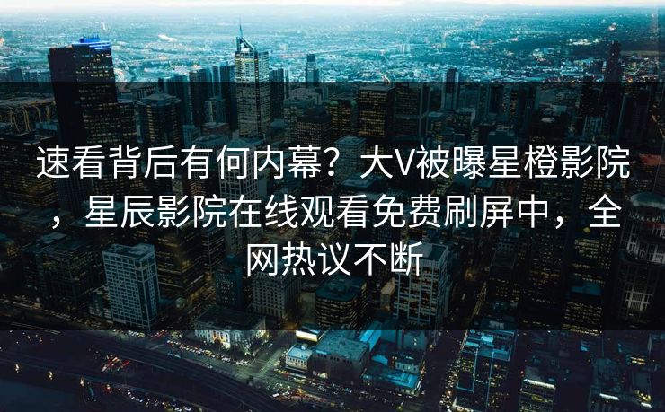 速看背后有何内幕？大V被曝星橙影院，星辰影院在线观看免费刷屏中，全网热议不断