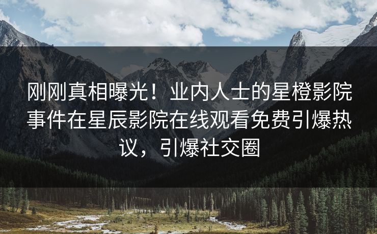 刚刚真相曝光！业内人士的星橙影院事件在星辰影院在线观看免费引爆热议，引爆社交圈