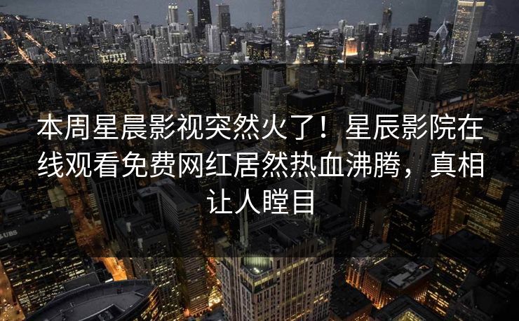 本周星晨影视突然火了！星辰影院在线观看免费网红居然热血沸腾，真相让人瞠目